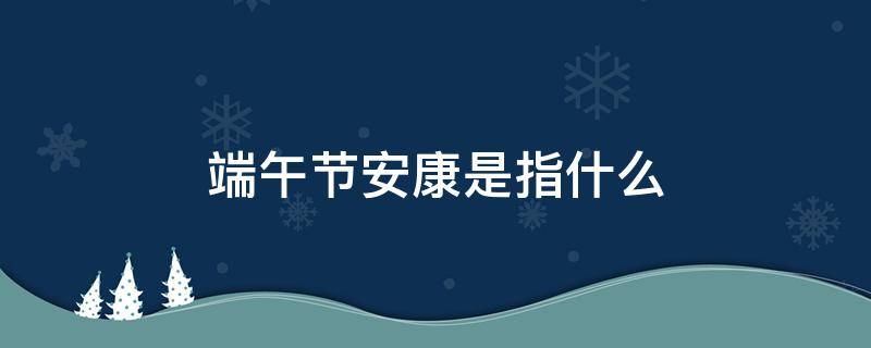 端午节安康是指什么（端午节是安康码）