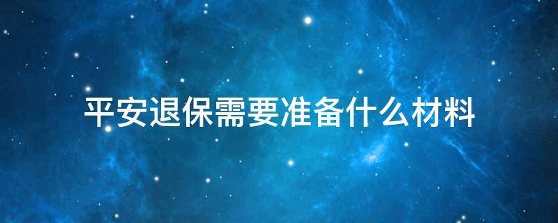 平安退保需要准备什么材料（平安保险退保需要准备什么材料）