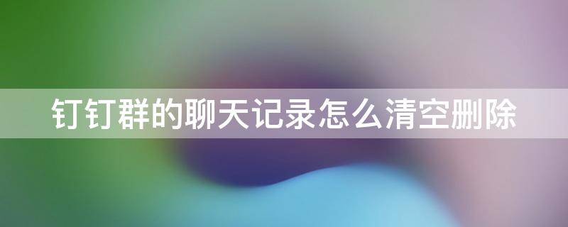 钉钉群的聊天记录怎么清空删除 钉钉群的聊天记录怎么清空删除不了