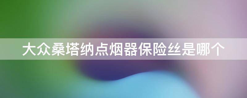 大众桑塔纳点烟器保险丝是哪个 大众桑塔纳点烟器保险丝是哪个位置的