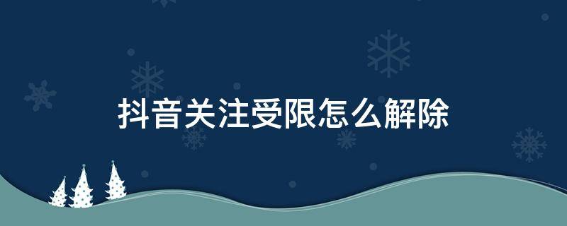 抖音关注受限怎么解除 抖音关注受限怎么回事