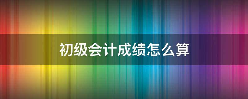 初级会计成绩怎么算 初级会计成绩怎么看