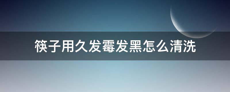 筷子用久发霉发黑怎么清洗（筷子有点发霉怎么洗才干净）