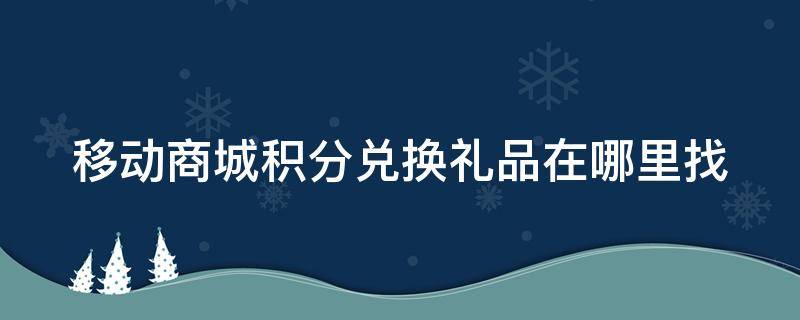 移动商城积分兑换礼品在哪里找 中国移动商城兑换积分