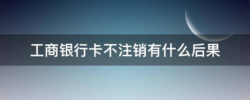 工商银行卡不注销有什么后果（工商银行储蓄卡不注销有什么后果）