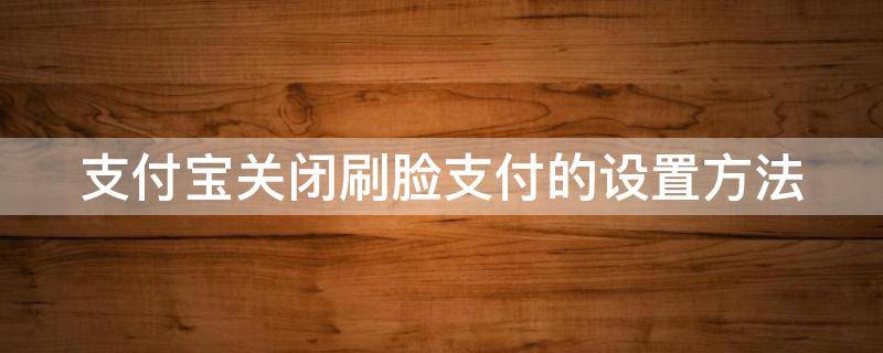 支付宝关闭刷脸支付的设置方法（支付宝关闭刷脸支付的设置方法是什么）