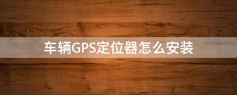 车辆GPS定位器怎么安装 车载gps定位器安装流程