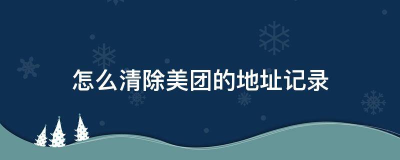 怎么清除美团的地址记录（怎样清除美团的地址记录）