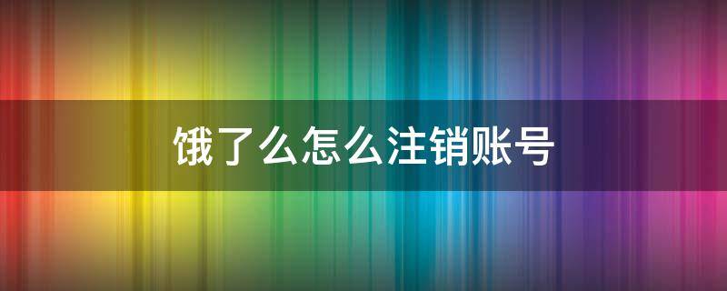 饿了么怎么注销账号（饿了么怎么注销账号说绑定了微信）