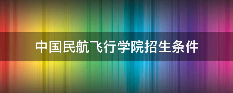 中国民航飞行学院招生条件（中国民航飞行学院招生条件2021体验）