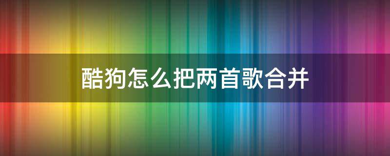 酷狗怎么把两首歌合并（酷狗怎么把两首歌合并能知道顺序）