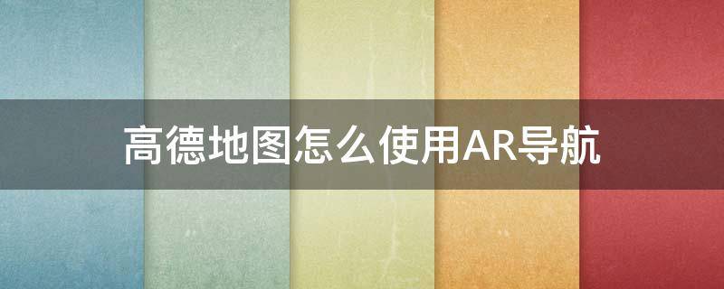 高德地图怎么使用AR导航 高德地图怎样用AR导航