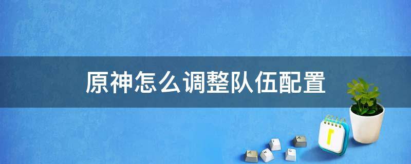 原神怎么调整队伍配置 原神如何更改队伍配置