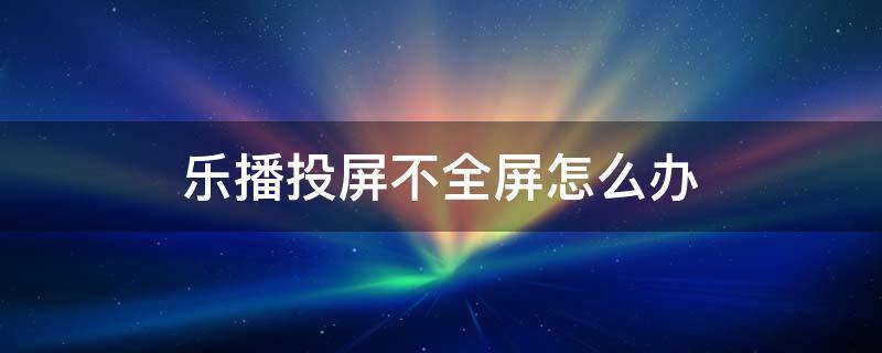 乐播投屏不全屏怎么办（ipad乐播投屏不全屏怎么办）