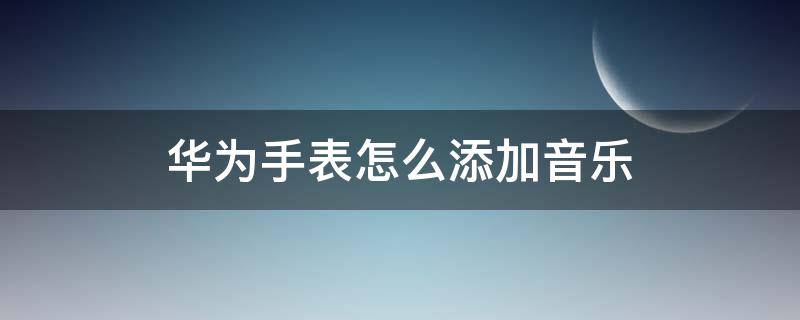 华为手表怎么添加音乐（华为手表怎么添加音乐里面没有歌）