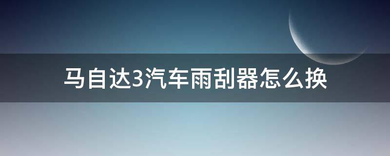 马自达3汽车雨刮器怎么换 马自达3雨刮器更换图解