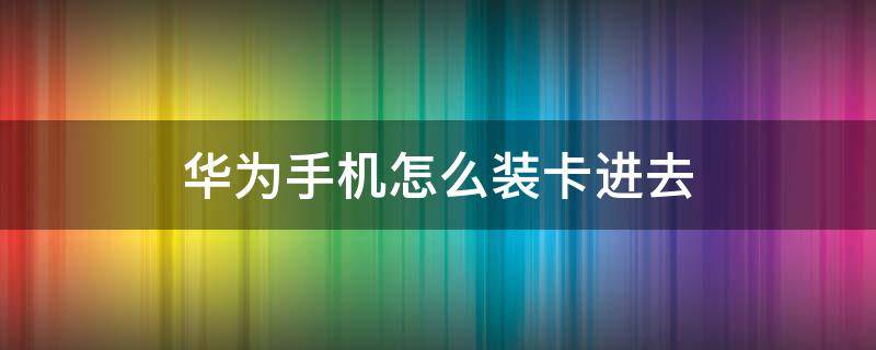 华为手机怎么装卡进去（华为手机怎么装卡进去视频）