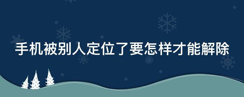 手机被别人定位了要怎样才能解除（手机被别人定位了要怎样才能解除华为）