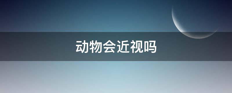 动物会近视吗 什么动物眼睛是近视的