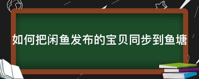 如何把闲鱼发布的宝贝同步到鱼塘（如何把闲鱼发布的宝贝同步到鱼塘中）