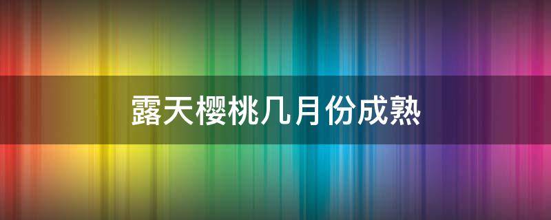 露天樱桃几月份成熟（露天大樱桃成熟时间）