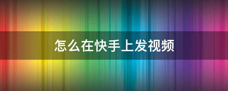 怎么在快手上发视频 怎么在快手上发视频音乐