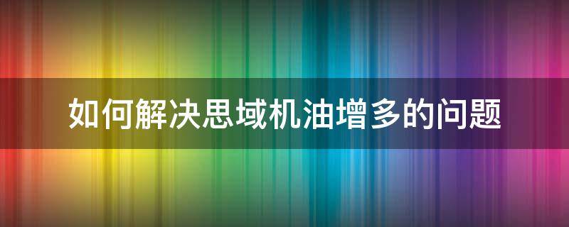 如何解决思域机油增多的问题（本田思域机油增多解决好没）