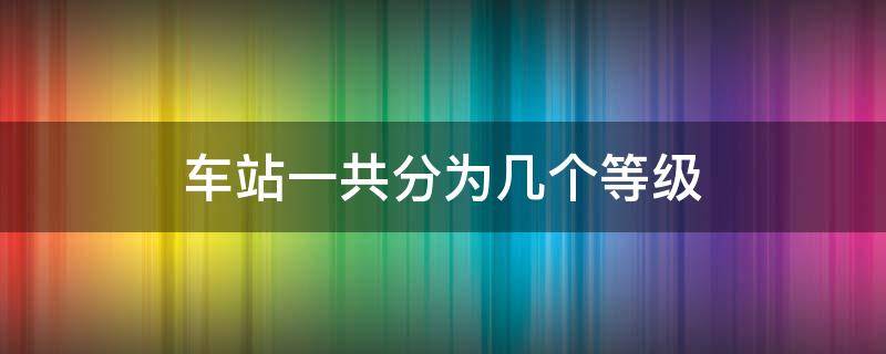 车站一共分为几个等级 车站一共分为几个等级?