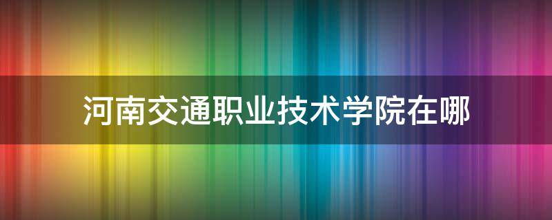 河南交通职业技术学院在哪 河南交通职业技术学院在哪个镇