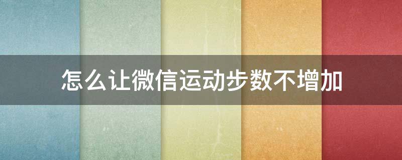 怎么让微信运动步数不增加 怎样能让微信运动步数不增加