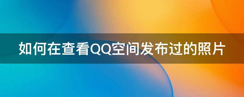 如何在查看QQ空间发布过的照片 怎么看qq空间发过的照片