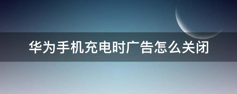 华为手机充电时广告怎么关闭 华为手机充电显示广告怎么关闭