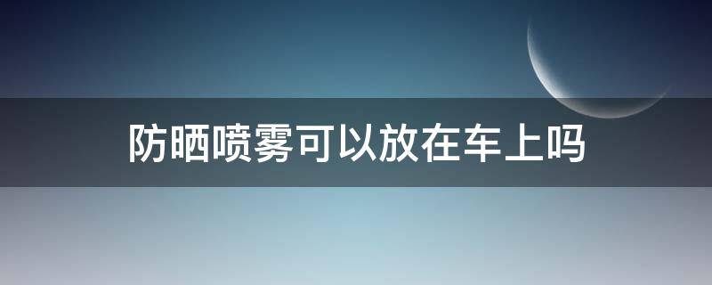 防晒喷雾可以放在车上吗（防晒喷雾可以放在车上吗夏天）