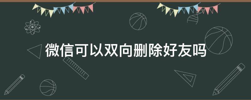 微信可以双向删除好友吗 微信能双向删除好友