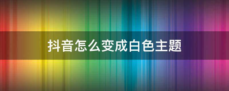 抖音怎么变成白色主题 怎么把抖音黑色主题改为白色