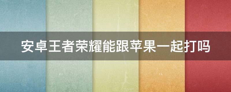 安卓王者荣耀能跟苹果一起打吗（安卓王者荣耀能跟苹果一起打吗手游）