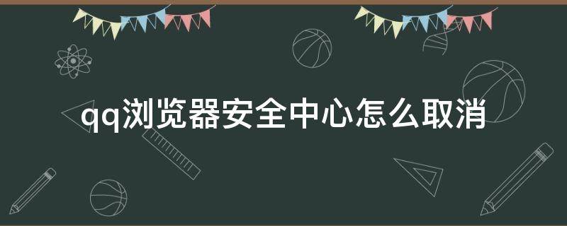 qq浏览器安全中心怎么取消 QQ浏览器安全中心怎么取消