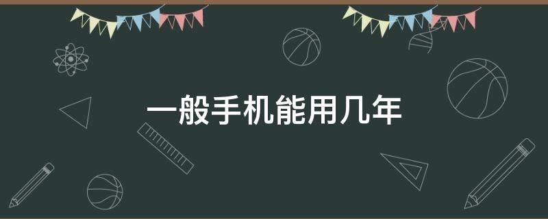 一般手机能用几年（一般手机可以用多少年）