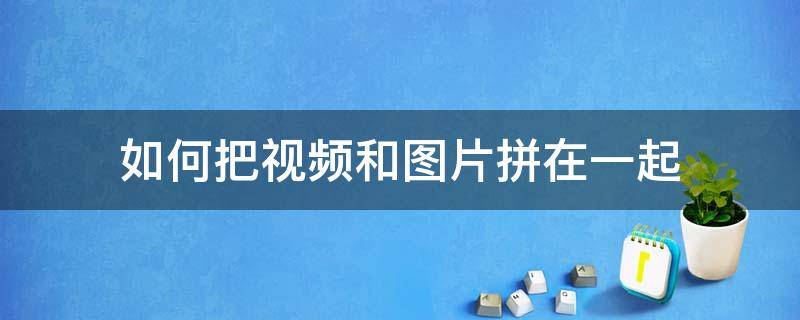 如何把视频和图片拼在一起 如何把视频和图片拼在一起发到微信群