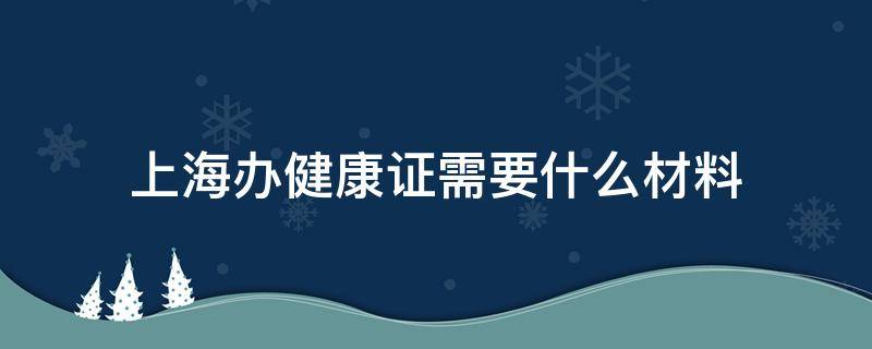 上海办健康证需要什么材料 上海办健康证需要哪些材料