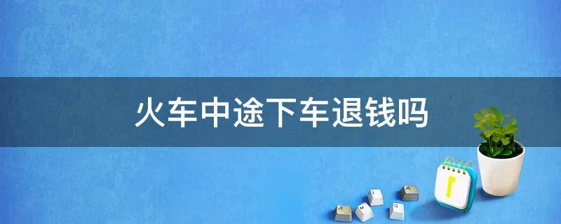 火车中途下车退钱吗（坐火车半途想下车可以退钱吗）