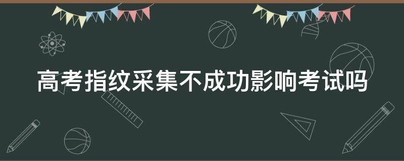 高考指纹采集不成功影响考试吗 高考指纹采集不成功影响考试吗怎么办