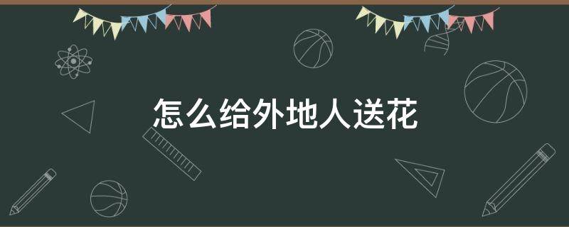 怎么给外地人送花（怎样给外地人送花）