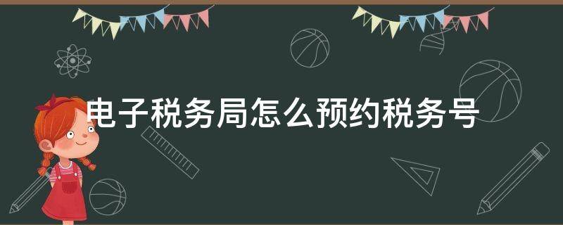 电子税务局怎么预约税务号 电子税务局预约办税