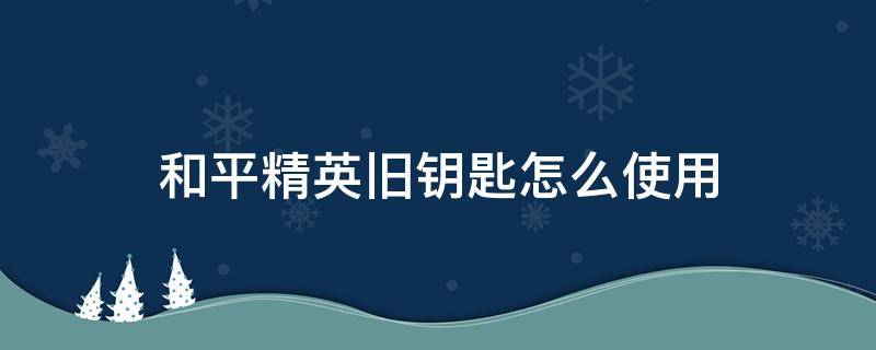 和平精英旧钥匙怎么使用 和平精英的旧钥匙是干嘛的