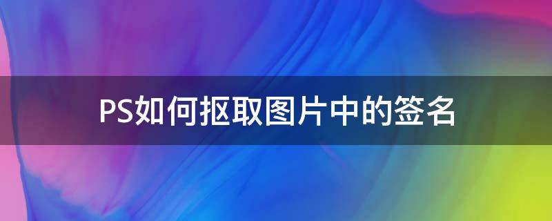 PS如何抠取图片中的签名 怎么用ps把图片上的签名抠下来