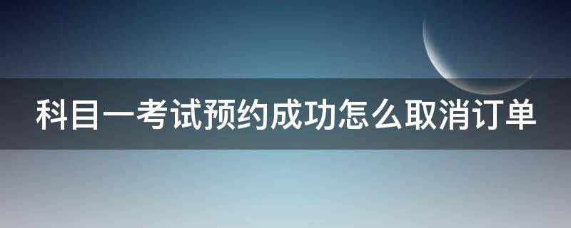 科目一考试预约成功怎么取消订单（科目一考试预约成功怎么取消订单啊）