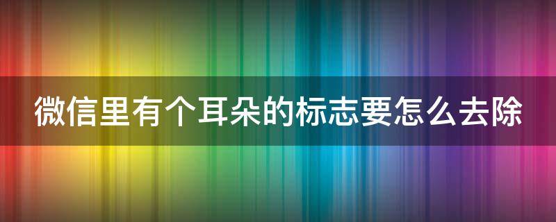 微信里有个耳朵的标志要怎么去除 微信上有个耳朵是什么意思怎么取消