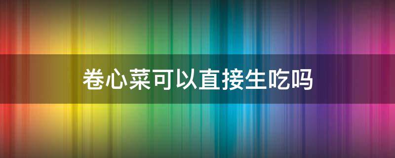 卷心菜可以直接生吃吗 生的卷心菜可以直接吃吗