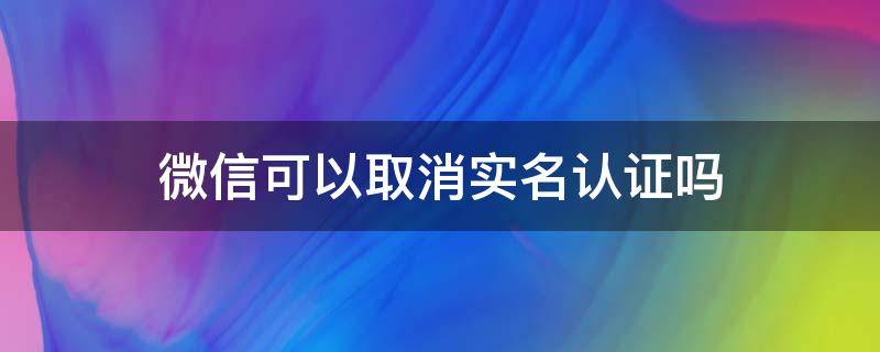 微信可以取消实名认证吗（微信可以取消实名认证吗可以让他人认证吗?）